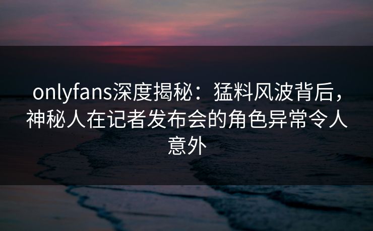 onlyfans深度揭秘：猛料风波背后，神秘人在记者发布会的角色异常令人意外