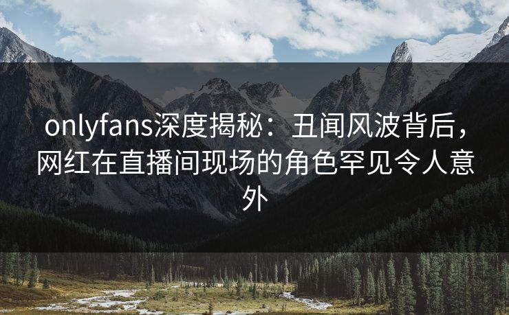 onlyfans深度揭秘：丑闻风波背后，网红在直播间现场的角色罕见令人意外