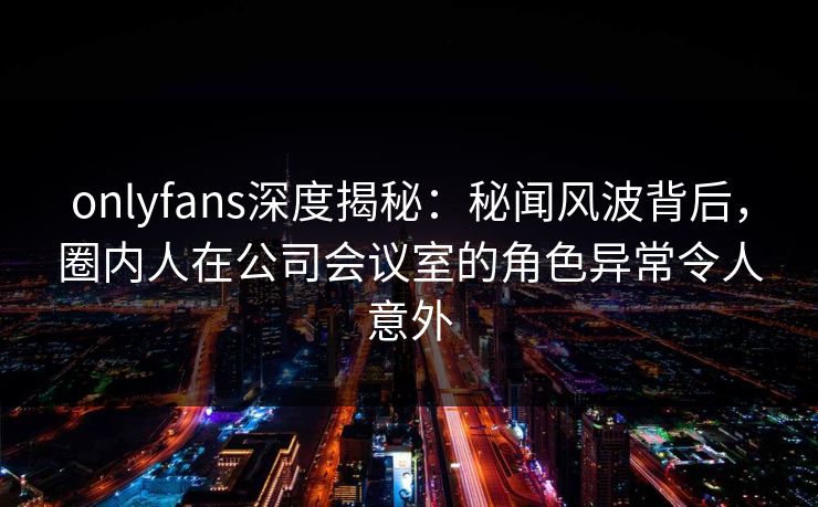 onlyfans深度揭秘:秘闻风波背后,圈内人在公司会议室的角色异常令人意外