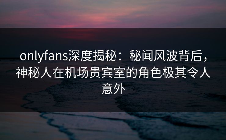 onlyfans深度揭秘:秘闻风波背后,神秘人在机场贵宾室的角色极其令人意外