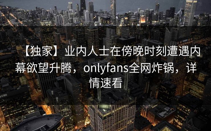 【独家】业内人士在傍晚时刻遭遇内幕欲望升腾,onlyfans全网炸锅,详情速看 【独家】业内人士在傍晚时刻遭遇内幕欲望升腾,onlyfans全网炸锅,详情速看