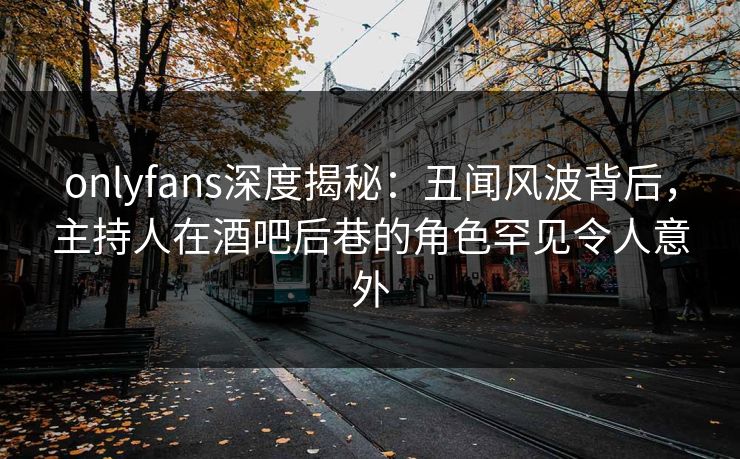 onlyfans深度揭秘:丑闻风波背后,主持人在酒吧后巷的角色罕见令人意外
