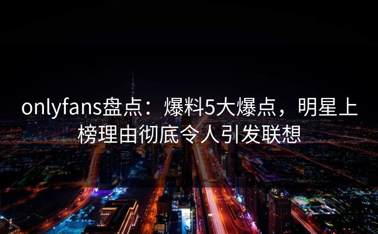 onlyfans盘点：爆料5大爆点，明星上榜理由彻底令人引发联想