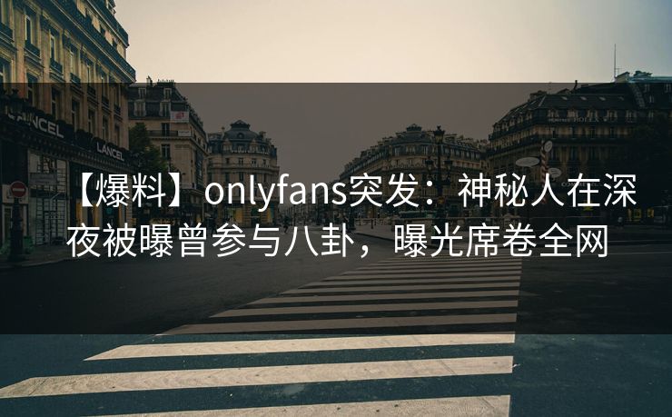 【爆料】onlyfans突发：神秘人在深夜被曝曾参与八卦，曝光席卷全网
