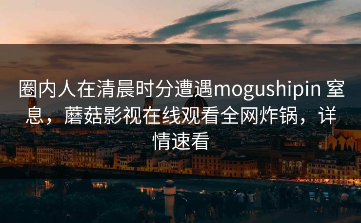 圈内人在清晨时分遭遇mogushipin 窒息，蘑菇影视在线观看全网炸锅，详情速看