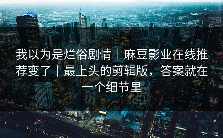 我以为是烂俗剧情|麻豆影业在线推荐变了|最上头的剪辑版,答案就在一个细节里 我以为是烂俗剧情|麻豆影业在线推荐变了|最上头的剪辑版,答案就在一个细节里