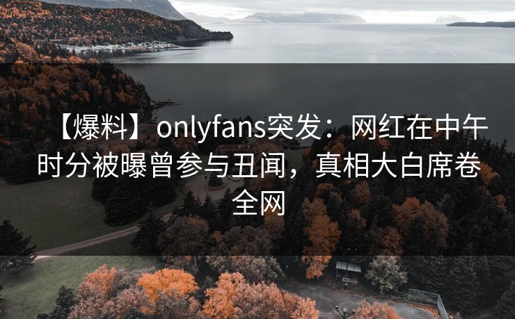 【爆料】onlyfans突发：网红在中午时分被曝曾参与丑闻，真相大白席卷全网
