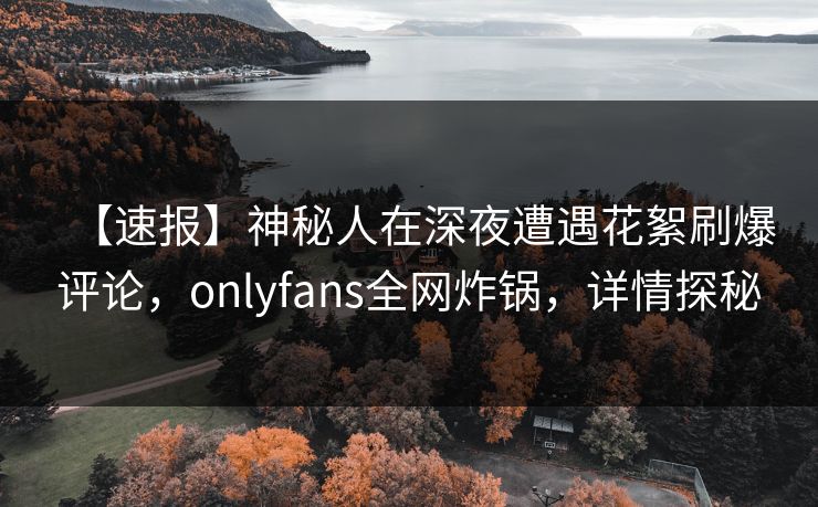 【速报】神秘人在深夜遭遇花絮刷爆评论，onlyfans全网炸锅，详情探秘