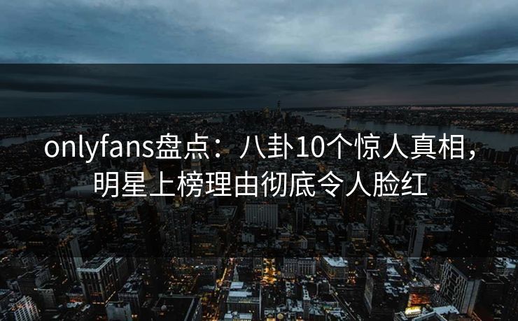 onlyfans盘点：八卦10个惊人真相，明星上榜理由彻底令人脸红