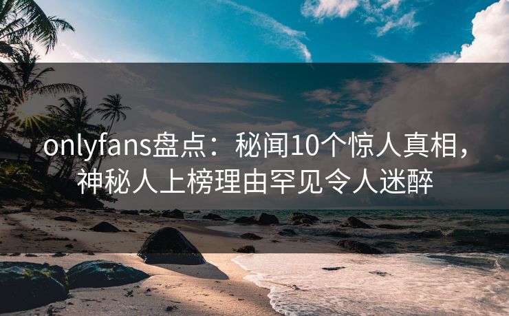 onlyfans盘点：秘闻10个惊人真相，神秘人上榜理由罕见令人迷醉