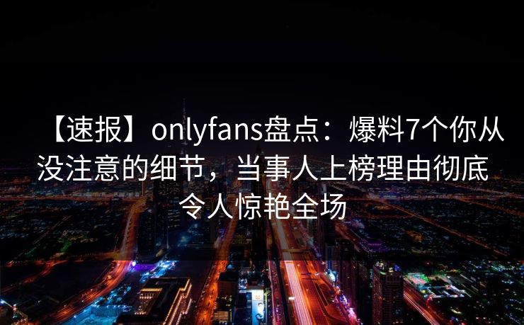 【速报】onlyfans盘点：爆料7个你从没注意的细节，当事人上榜理由彻底令人惊艳全场