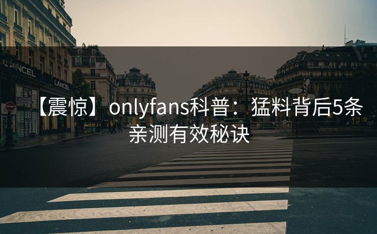【震惊】onlyfans科普:猛料背后5条亲测有效秘诀 【震惊】onlyfans科普:猛料背后5条亲测有效秘诀