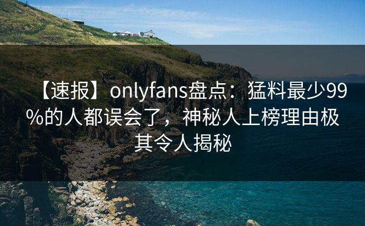 【速报】onlyfans盘点：猛料最少99%的人都误会了，神秘人上榜理由极其令人揭秘