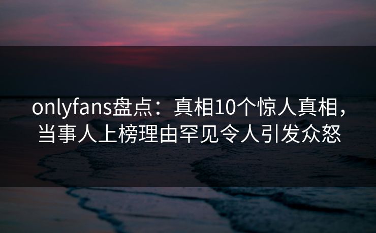 onlyfans盘点：真相10个惊人真相，当事人上榜理由罕见令人引发众怒