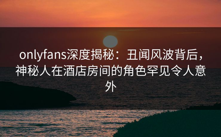 onlyfans深度揭秘：丑闻风波背后，神秘人在酒店房间的角色罕见令人意外