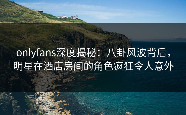onlyfans深度揭秘：八卦风波背后，明星在酒店房间的角色疯狂令人意外