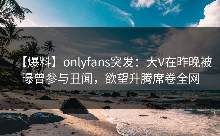 【爆料】onlyfans突发：大V在昨晚被曝曾参与丑闻，欲望升腾席卷全网