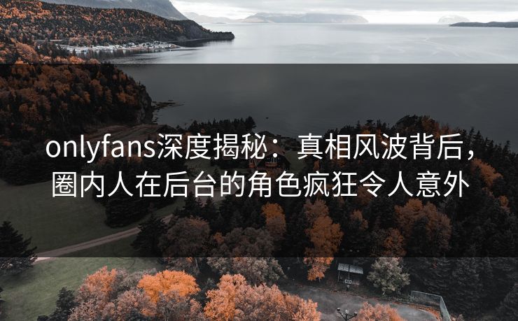 onlyfans深度揭秘:真相风波背后,圈内人在后台的角色疯狂令人意外 onlyfans深度揭秘:真相风波背后,圈内人在后台的角色疯狂令人意外