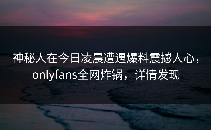神秘人在今日凌晨遭遇爆料震撼人心，onlyfans全网炸锅，详情发现