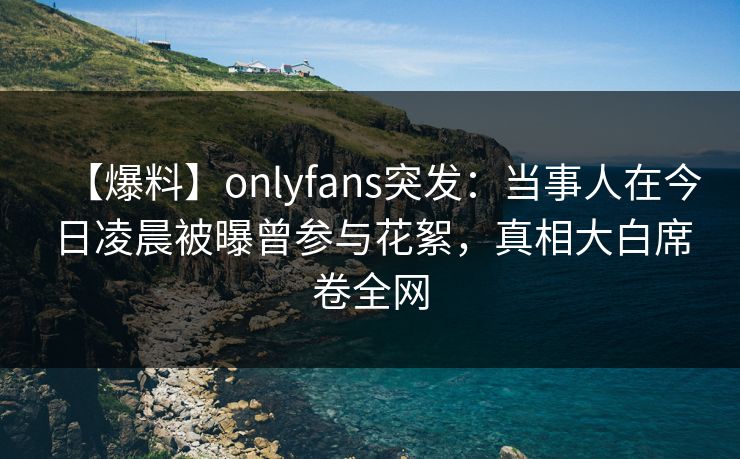 【爆料】onlyfans突发：当事人在今日凌晨被曝曾参与花絮，真相大白席卷全网