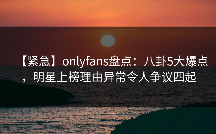 【紧急】onlyfans盘点：八卦5大爆点，明星上榜理由异常令人争议四起