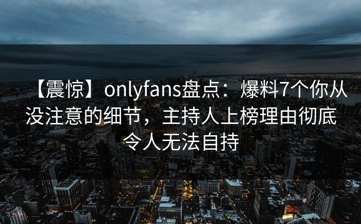 【震惊】onlyfans盘点：爆料7个你从没注意的细节，主持人上榜理由彻底令人无法自持