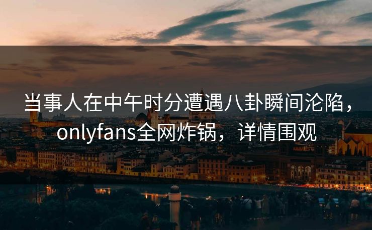当事人在中午时分遭遇八卦瞬间沦陷，onlyfans全网炸锅，详情围观