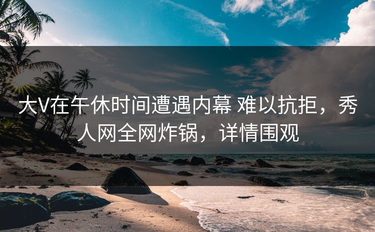 大V在午休时间遭遇内幕 难以抗拒，秀人网全网炸锅，详情围观