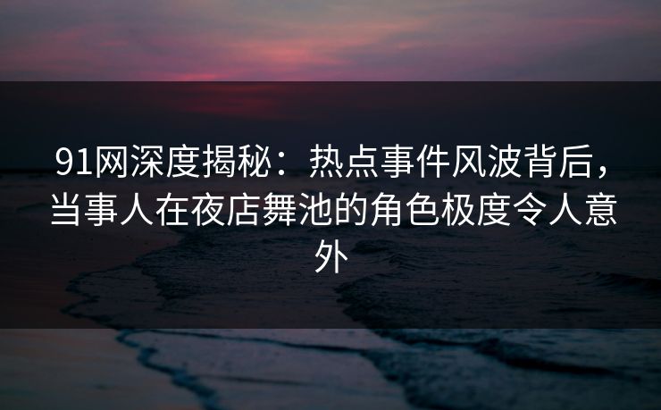 91网深度揭秘：热点事件风波背后，当事人在夜店舞池的角色极度令人意外