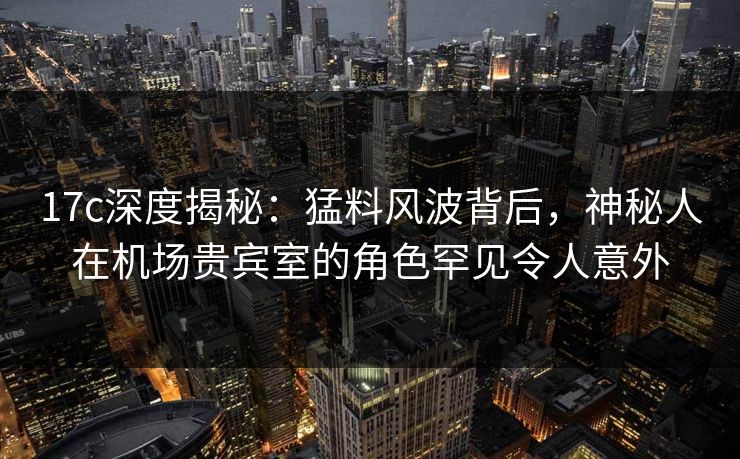 17c深度揭秘：猛料风波背后，神秘人在机场贵宾室的角色罕见令人意外