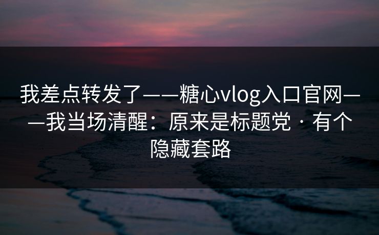 我差点转发了——糖心vlog入口官网——我当场清醒:原来是标题党 · 有个隐藏套路
